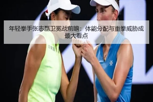 年轻拳手张志磊卫冕战前瞻:体能分配与重拳威胁成最大看点